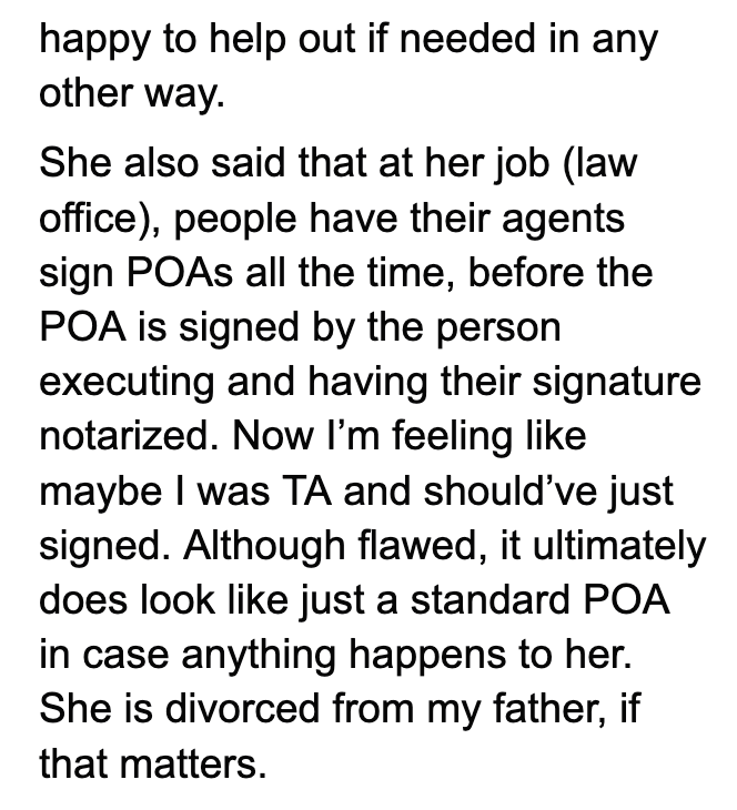 happy to help out if needed in any other way. She also said that at her job (law office), people have their agents sign POAs all the time, before the POA is signed by the person executing and having their signature notarized. Now I'm feeling like maybe I was TA and should've just signed. Although flawed, it ultimately does look like just a standard POA in case anything happens to her. She is divorced from my father, if that matters.