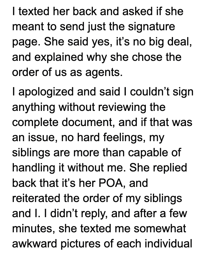 I texted her back and asked if she meant to send just the signature page. She said yes, it's no big deal, and explained why she chose the order of us as agents. I apologized and said I couldn't sign anything without reviewing the complete document, and if that was an issue, no hard feelings, my siblings are more than capable of handling it without me. She replied back that it's her POA, and reiterated the order of my siblings and I. I didn't reply, and after a few minutes, she texted me somewhat