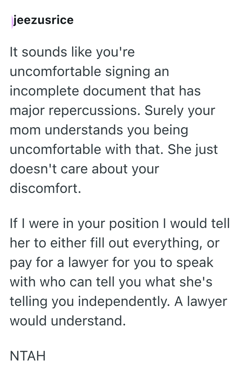 jeezusrice It sounds like you're uncomfortable signing an incomplete document that has major repercussions. Surely your mom understands you being uncomfortable with that. She just doesn't care about your discomfort. If I were in your position I would tell her to either fill out everything, or pay for a lawyer for you to speak with who can tell you what she's telling you independently. A lawyer would understand. NTAH