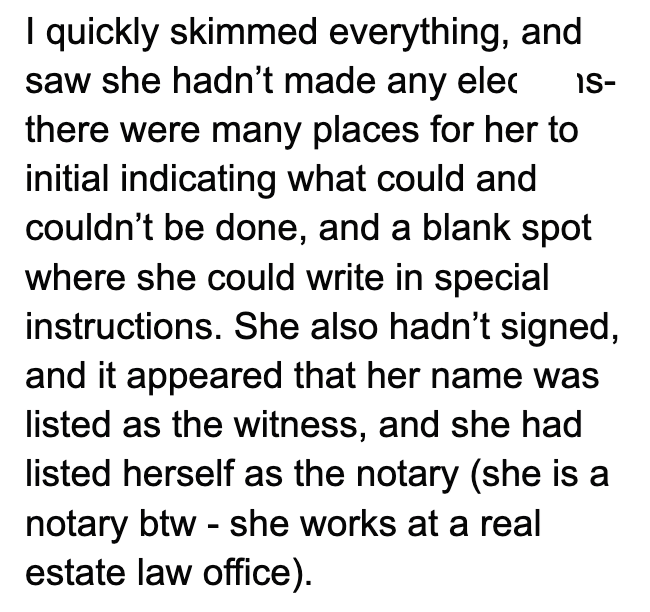 IS- I quickly skimmed everything, and saw she hadn't made any elec there were many places for her to initial indicating what could and couldn't be done, and a blank spot where she could write in special instructions. She also hadn't signed, and it appeared that her name was listed as the witness, and she had listed herself as the notary (she is a notary btw she works at a real - estate law office).