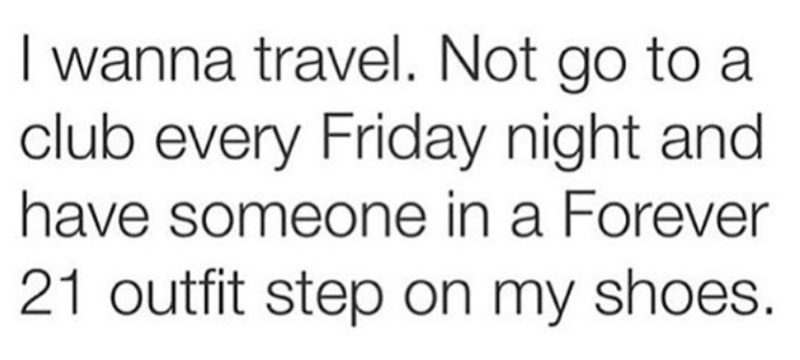 I wanna travel. Not go to a club every Friday night and have someone in a Forever 21 outfit step on my shoes.