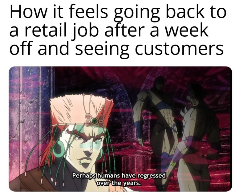 How it feels going back to a retail job after a week off and seeing customers Perhaps humans have regressed over the years.