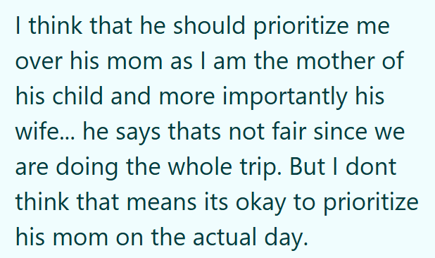 I think that he should prioritize me over his mom as I am the mother of his child and more importantly his wife... he says thats not fair since we are doing the whole trip. But I dont think that means its okay to prioritize his mom on the actual day.