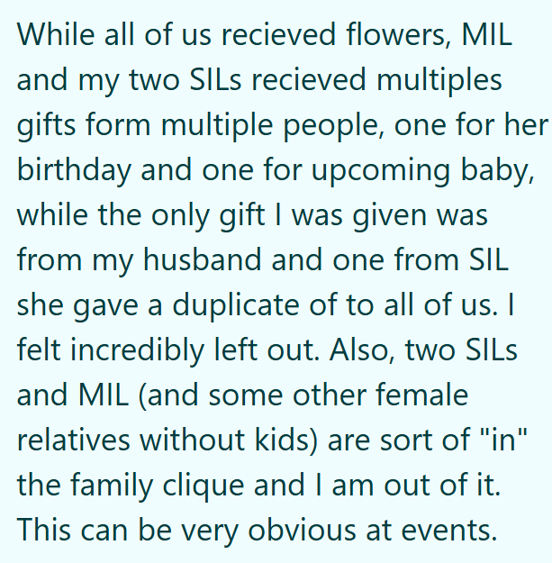 While all of us recieved flowers, MIL and my two SILs recieved multiples gifts form multiple people, one for her birthday and one for upcoming baby, while the only gift I was given was from my husband and one from SIL she gave a duplicate of to all of us. I felt incredibly left out. Also, two SILS and MIL (and some other female relatives without kids) are sort of "in" the family clique and I am out of it. This can be very obvious at events.