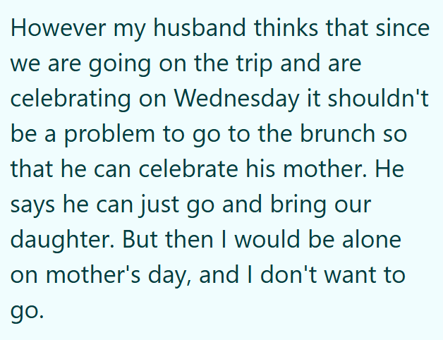 However my husband thinks that since we are going on the trip and are celebrating on Wednesday it shouldn't be a problem to go to the brunch so that he can celebrate his mother. He says he can just go and bring our daughter. But then I would be alone on mother's day, and I don't want to go.