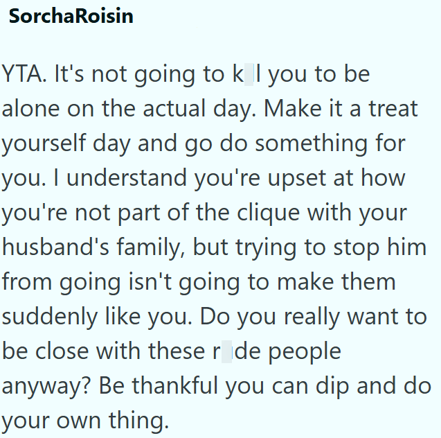 SorchaRoisin YTA. It's not going to k I you to be alone on the actual day. Make it a treat yourself day and go do something for you. I understand you're upset at how you're not part of the clique with your husband's family, but trying to stop him from going isn't going to make them suddenly like you. Do you really want to be close with these r de people anyway? Be thankful you can dip and do your own thing.