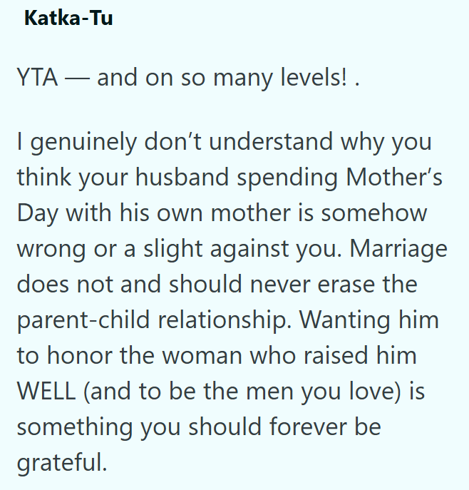 Katka-Tu YTA and on so many levels! . - I genuinely don't understand why you think your husband spending Mother's Day with his own mother is somehow wrong or a slight against you. Marriage does not and should never erase the parent-child relationship. Wanting him to honor the woman who raised him WELL (and to be the men you love) is something you should forever be grateful.