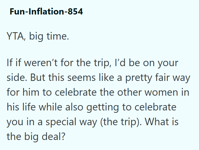 Fun-Inflation-854 YTA, big time. If if weren't for the trip, I'd be on your side. But this seems like a pretty fair way for him to celebrate the other women in his life while also getting to celebrate you in a special way (the trip). What is the big deal?