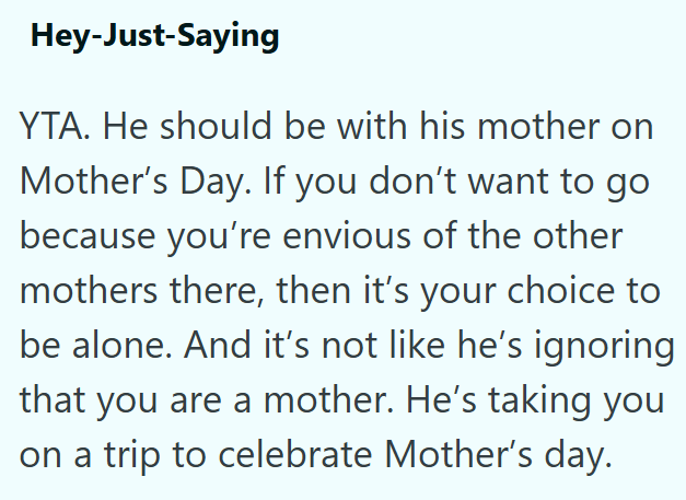 Hey-Just-Saying YTA. He should be with his mother on Mother's Day. If you don't want to go because you're envious of the other mothers there, then it's your choice to be alone. And it's not like he's ignoring that you are a mother. He's taking you on a trip to celebrate Mother's day.