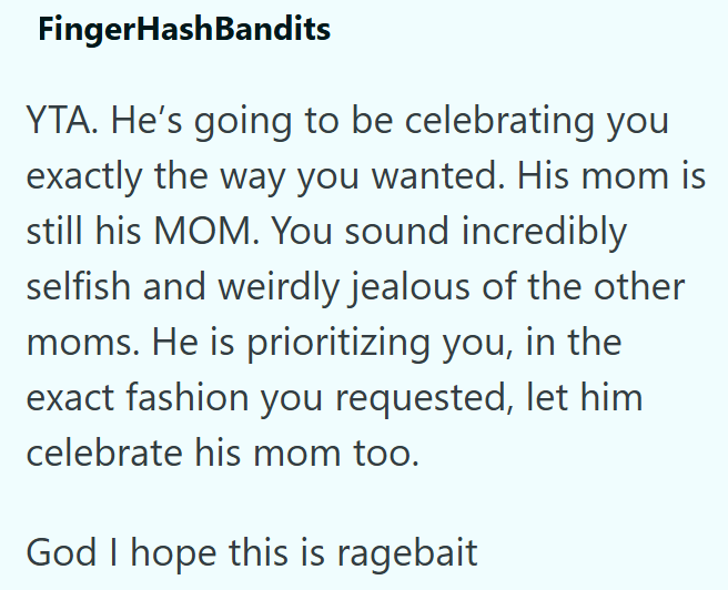 FingerHashBandits YTA. He's going to be celebrating you exactly the way you wanted. His mom is still his MOM. You sound incredibly selfish and weirdly jealous of the other moms. He is prioritizing you, in the exact fashion you requested, let him celebrate his mom too. God I hope this is ragebait