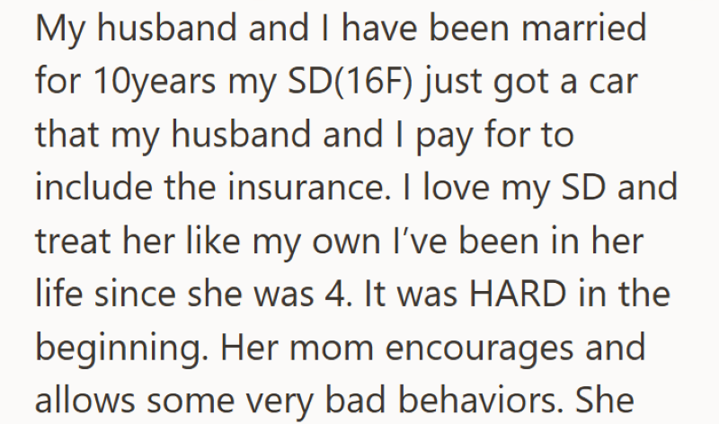 My husband and I have been married for 10years my SD(16F) just got a car that my husband and I pay for to include the insurance. I love my SD and treat her like my own I've been in her life since she was 4. It was HARD in the beginning. Her mom encourages and allows some very bad behaviors. She