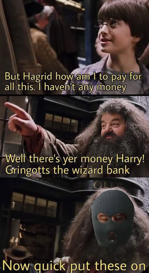 But Hagrid how am I to pay for all this. I haven't any money Well there's yer money Harry! Gringotts the wizard bank QL Now quick put these on