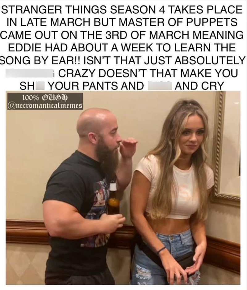 STRANGER THINGS SEASON 4 TAKES PLACE IN LATE MARCH BUT MASTER OF PUPPETS CAME OUT ON THE 3RD OF MARCH MEANING EDDIE HAD ABOUT A WEEK TO LEARN THE SONG BY EAR!! ISN'T THAT JUST ABSOLUTELY ¡CRAZY DOESN'T THAT MAKE YOU YOUR PANTS AND SH 100% OUGH @necromanticalmemes AND CRY