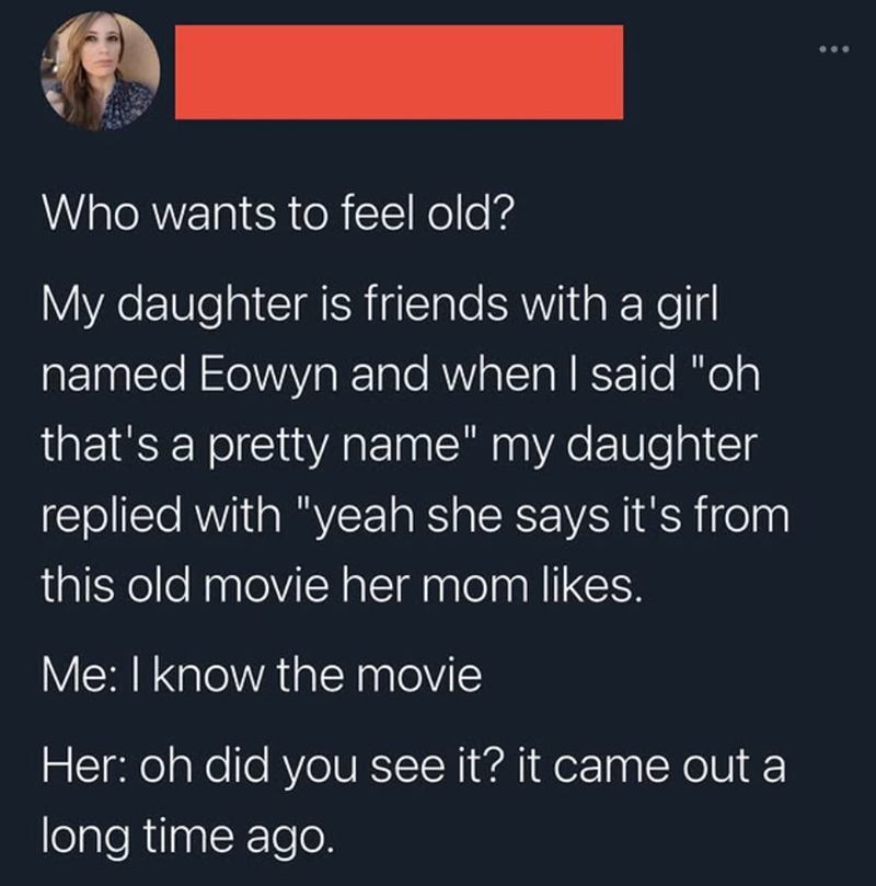 Who wants to feel old? My daughter is friends with a girl named Eowyn and when I said "oh that's a pretty name" my daughter replied with "yeah she says it's from this old movie her mom likes. Me: I know the movie Her: oh did you see it? it came out a long time ago.