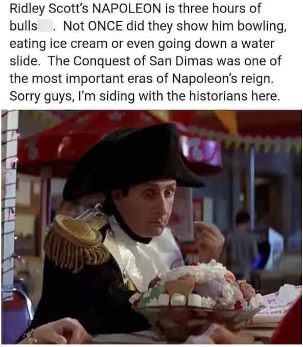 Ridley Scott's NAPOLEON is three hours of bulls Not ONCE did they show him bowling, eating ice cream or even going down a water slide. The Conquest of San Dimas was one of the most important eras of Napoleon's reign. Sorry guys, I'm siding with the historians here.
