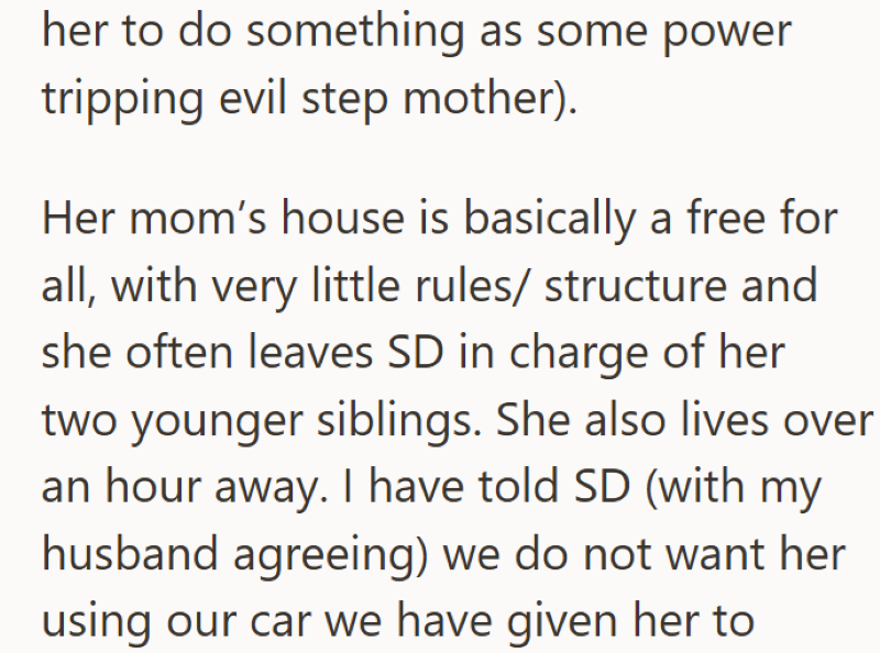 her to do something as some power tripping evil step mother). Her mom's house is basically a free for all, with very little rules/ structure and she often leaves SD in charge of her two younger siblings. She also lives over an hour away. I have told SD (with my husband agreeing) we do not want her using our car we have given her to