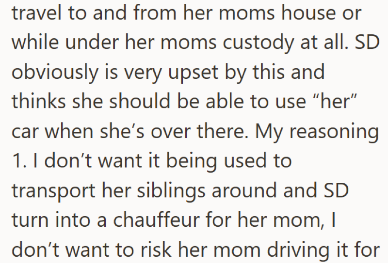 travel to and from her moms house or while under her moms custody at all. SD obviously is very upset by this and thinks she should be able to use "her" car when she's over there. My reasoning 1. I don't want it being used to transport her siblings around and SD turn into a chauffeur for her mom, I don't want to risk her mom driving it for