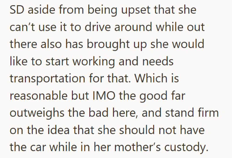 SD aside from being upset that she can't use it to drive around while out there also has brought up she would like to start working and needs transportation for that. Which is reasonable but IMO the good far outweighs the bad here, and stand firm on the idea that she should not have the car while in her mother's custody.