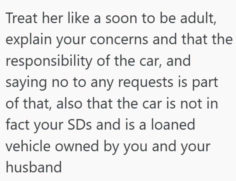 Treat her like a soon to be adult, explain your concerns and that the responsibility of the car, and saying no to any requests is part of that, also that the car is not in fact your SDs and is a loaned vehicle owned by you and your husband