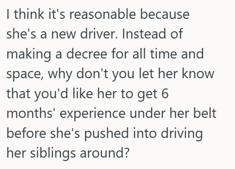 I think it's reasonable because she's a new driver. Instead of making a decree for all time and space, why don't you let her know that you'd like her to get 6 months' experience under her belt before she's pushed into driving her siblings around?