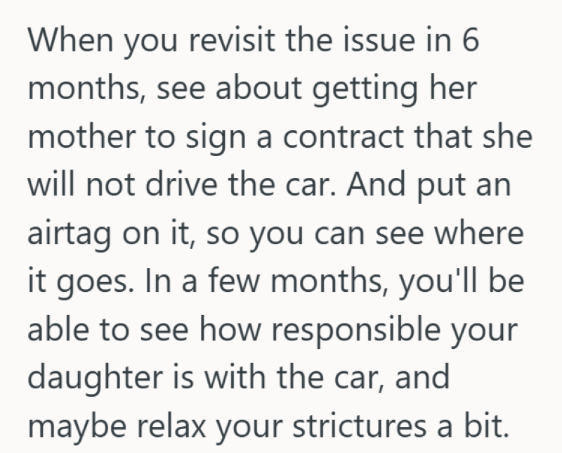 When you revisit the issue in 6 months, see about getting her mother to sign a contract that she will not drive the car. And put an airtag on it, so you can see where it goes. In a few months, you'll be able to see how responsible your daughter is with the car, and maybe relax your strictures a bit.