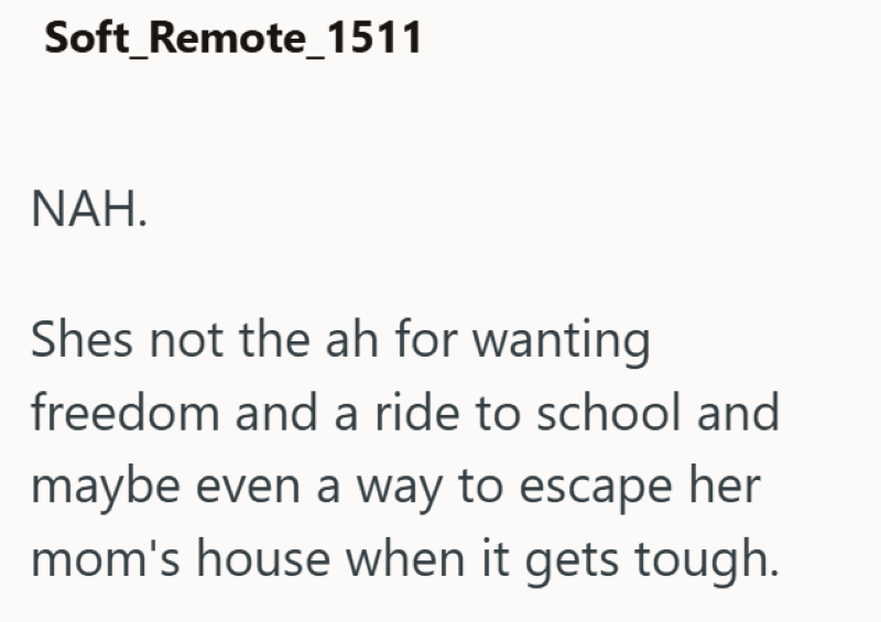 Soft_Remote_1511 NAH. Shes not the ah for wanting freedom and a ride to school and maybe even a way to escape her mom's house when it gets tough.