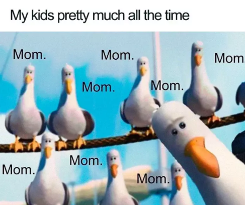 My kids pretty much all the time Mom. Mom. Mom Mom. Mom. Mom. Mom. Mom.