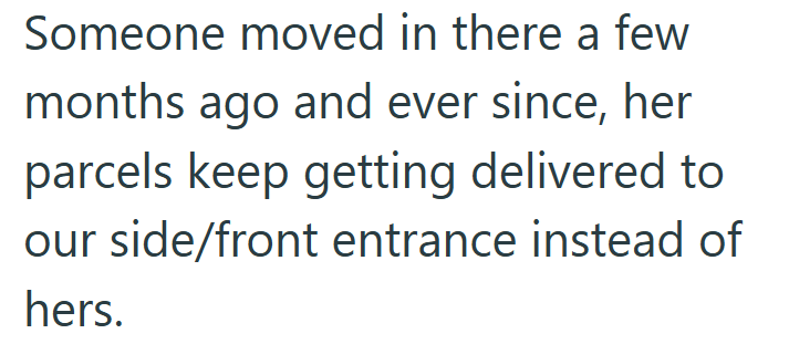 Someone moved in there a few months ago and ever since, her parcels keep getting delivered to our side/front entrance instead of hers.