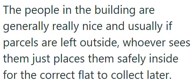 The people in the building are generally really nice and usually if parcels are left outside, whoever sees them just places them safely inside for the correct flat to collect later.