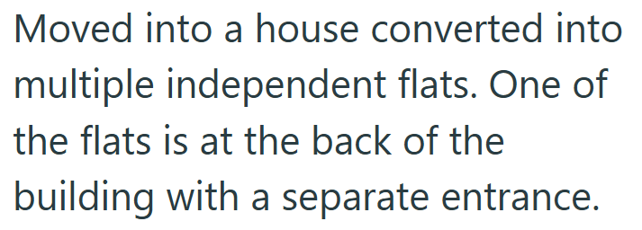 Moved into a house converted into multiple independent flats. One of the flats is at the back of the building with a separate entrance.