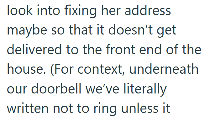 look into fixing her address maybe so that it doesn't get delivered to the front end of the house. (For context, underneath our doorbell we've literally written not to ring unless it