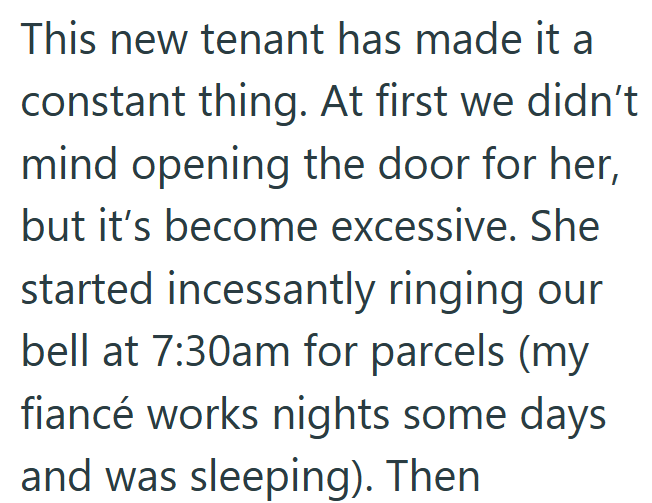 This new tenant has made it a constant thing. At first we didn't mind opening the door for her, but it's become excessive. She started incessantly ringing our bell at 7:30am for parcels (my fiancé works nights some days and was sleeping). Then
