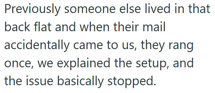 Previously someone else lived in that back flat and when their mail accidentally came to us, they rang once, we explained the setup, and the issue basically stopped.
