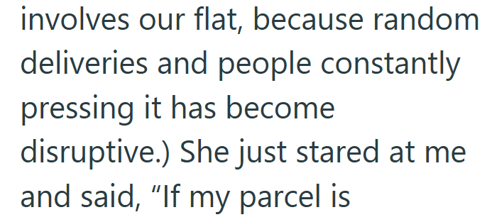 involves our flat, because random deliveries and people constantly pressing it has become disruptive.) She just stared at me and said, "If my parcel is