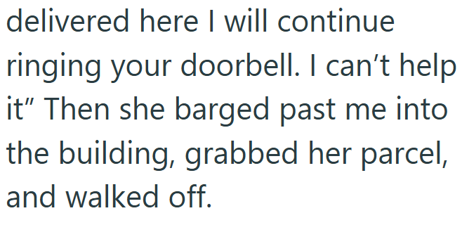 delivered here I will continue ringing your doorbell. I can't help it" Then she barged past me into the building, grabbed her parcel, and walked off.