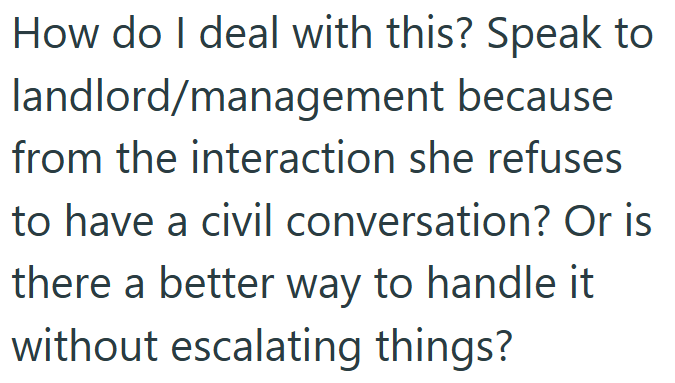 How do I deal with this? Speak to landlord/management because from the interaction she refuses to have a civil conversation? Or is there a better way to handle it without escalating things?