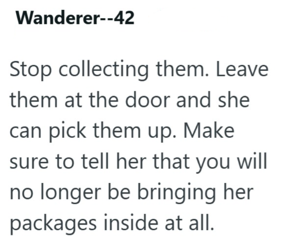 Wanderer--42 Stop collecting them. Leave them at the door and she can pick them up. Make sure to tell her that you will no longer be bringing her packages inside at all.