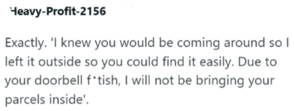 Heavy-Profit-2156 Exactly. 'I knew you would be coming around so I left it outside so you could find it easily. Due to your doorbell f*tish, I will not be bringing your parcels inside'.