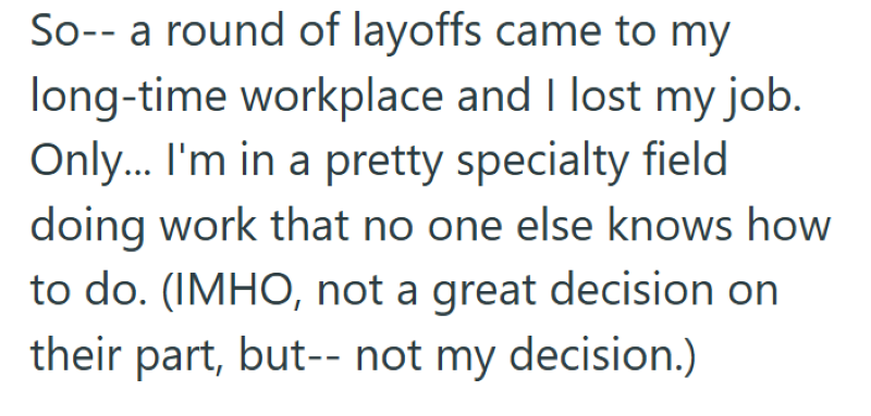 So-- a round of layoffs came to my long-time workplace and I lost my job. Only... I'm in a pretty specialty field doing work that no one else knows how to do. (IMHO, not a great decision on their part, but--not my decision.)