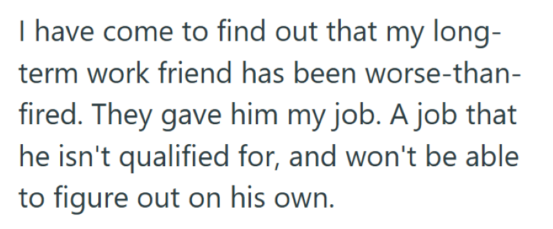 I have come to find out that my long- term work friend has been worse-than- fired. They gave him my job. A job that he isn't qualified for, and won't be able to figure out on his own.