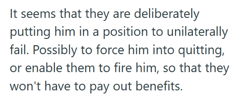 It seems that they are deliberately putting him in a position to unilaterally fail. Possibly to force him into quitting, or enable them to fire him, so that they won't have to pay out benefits.