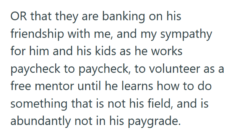 OR that they are banking on his friendship with me, and my sympathy for him and his kids as he works paycheck to paycheck, to volunteer as a free mentor until he learns how to do something that is not his field, and is abundantly not in his paygrade.