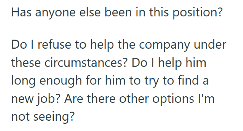 Has anyone else been in this position? Do I refuse to help the company under these circumstances? Do I help him long enough for him to try to find a new job? Are there other options I'm not seeing?