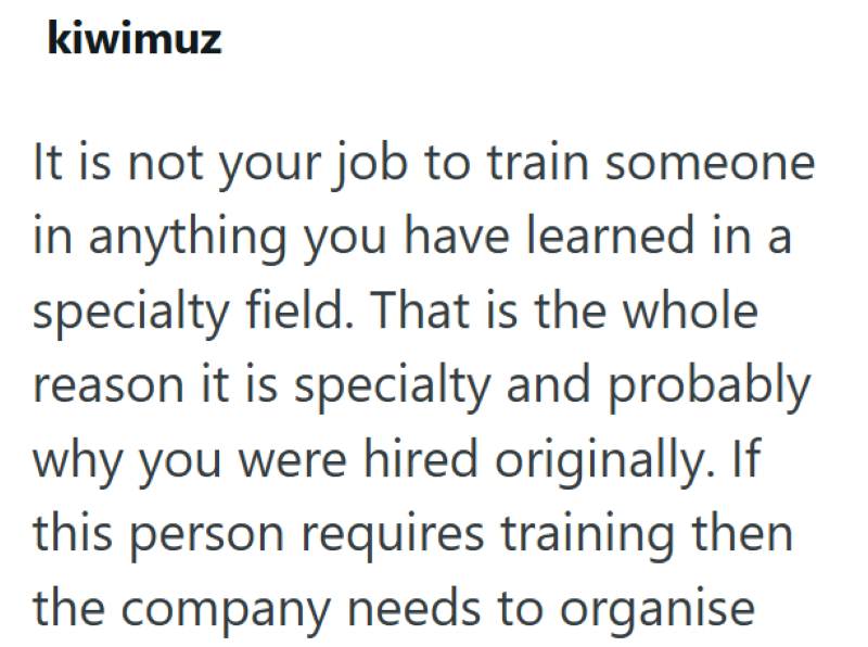 kiwimuz It is not your job to train someone in anything you have learned in a specialty field. That is the whole reason it is specialty and probably why you were hired originally. If this person requires training then the company needs to organise