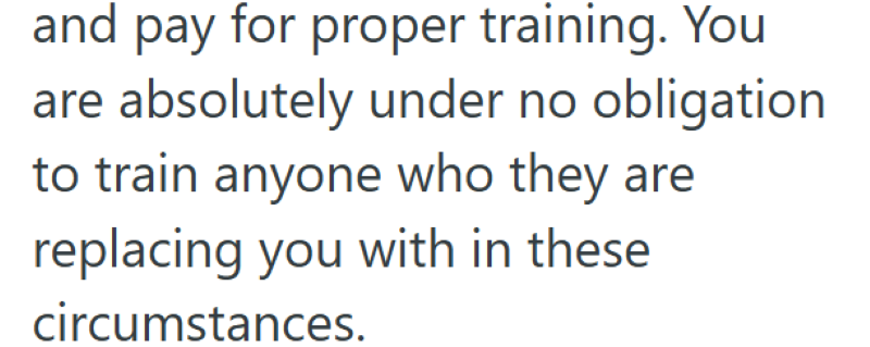 and pay for proper training. You are absolutely under no obligation to train anyone who they are replacing you with in these circumstances.