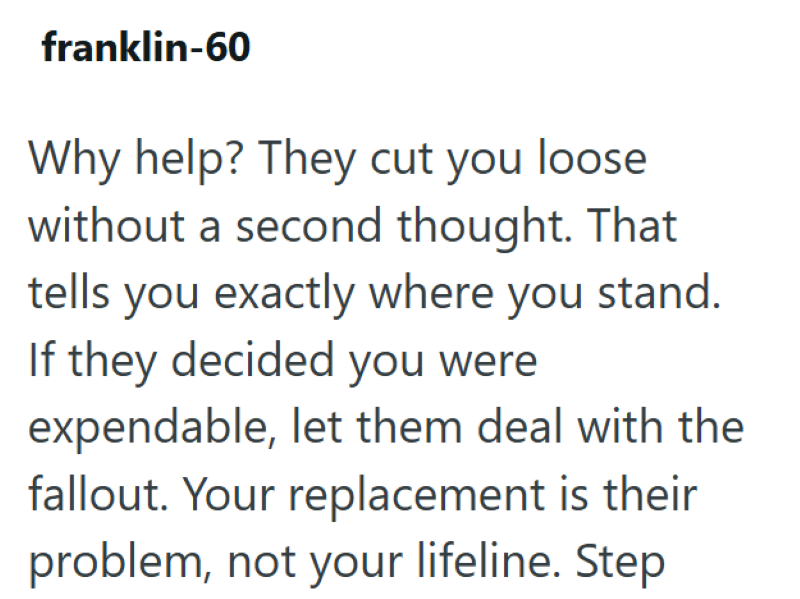 franklin-60 Why help? They cut you loose without a second thought. That tells you exactly where you stand. If they decided you were expendable, let them deal with the fallout. Your replacement is their problem, not your lifeline. Step