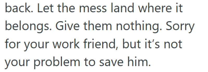 back. Let the mess land where it belongs. Give them nothing. Sorry for your work friend, but it's not your problem to save him.