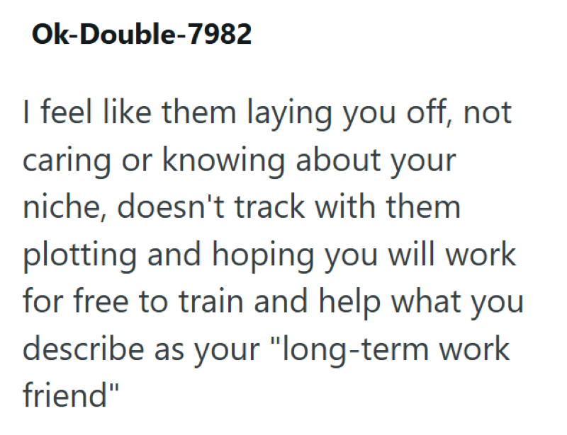 Ok-Double-7982 I feel like them laying you off, not caring or knowing about your niche, doesn't track with them plotting and hoping you will work for free to train and help what you describe as your "long-term work friend"