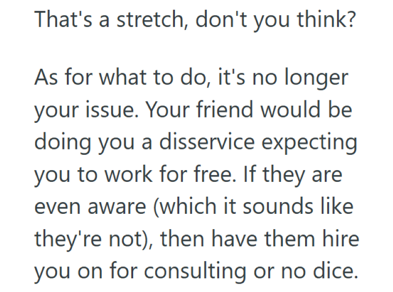 That's a stretch, don't you think? As for what to do, it's no longer your issue. Your friend would be doing you a disservice expecting you to work for free. If they are even aware (which it sounds like they're not), then have them hire you on for consulting or no dice.