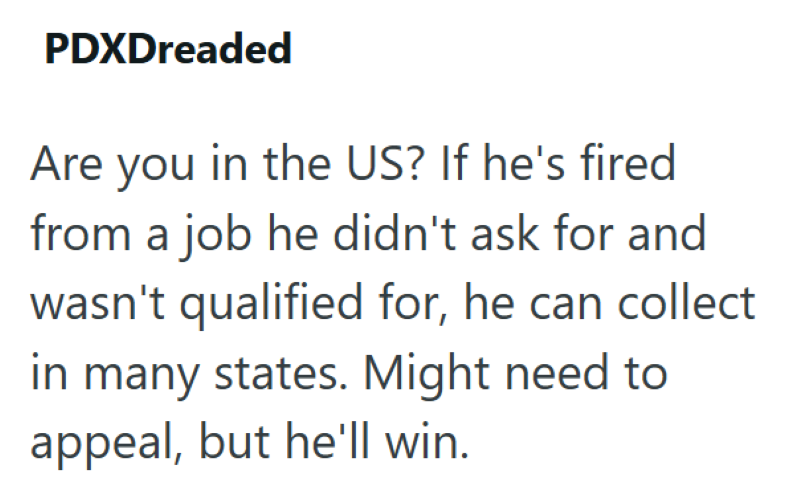 PDXDreaded Are you in the US? If he's fired from a job he didn't ask for and wasn't qualified for, he can collect in many states. Might need to appeal, but he'll win.
